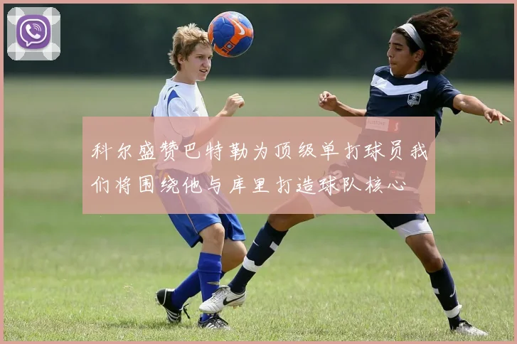 科尔盛赞巴特勒为顶级单打球员我们将围绕他与库里打造球队核心