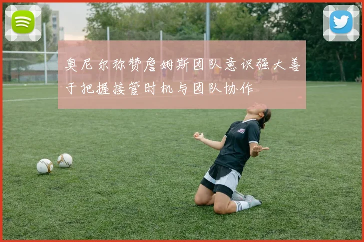 奥尼尔称赞詹姆斯团队意识强大善于把握接管时机与团队协作