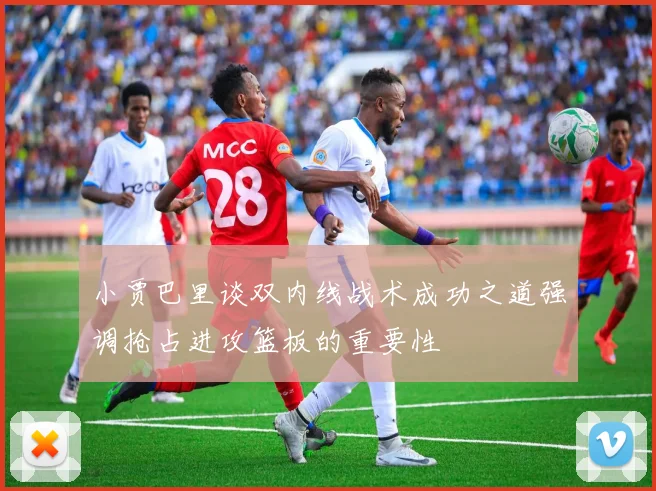 小贾巴里谈双内线战术成功之道强调抢占进攻篮板的重要性