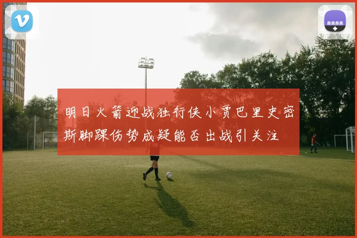 明日火箭迎战独行侠小贾巴里史密斯脚踝伤势成疑能否出战引关注