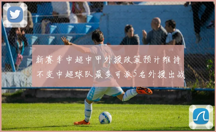新赛季中超中甲外援政策预计维持不变中超球队最多可派5名外援出战