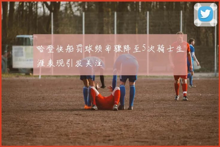 哈登快船罚球频率骤降至5次骑士生涯表现引发关注