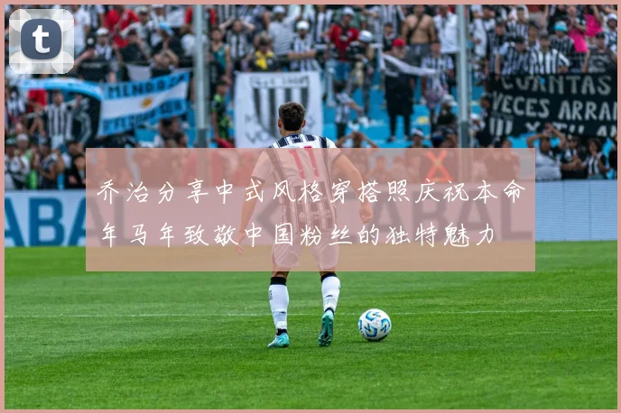 乔治分享中式风格穿搭照庆祝本命年马年致敬中国粉丝的独特魅力