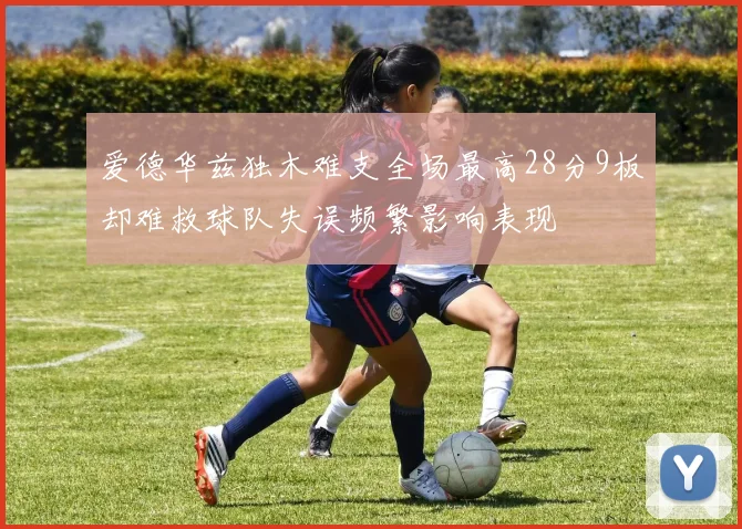 爱德华兹独木难支全场最高28分9板却难救球队失误频繁影响表现