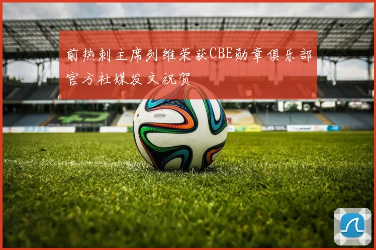 前热刺主席列维荣获CBE勋章俱乐部官方社媒发文祝贺