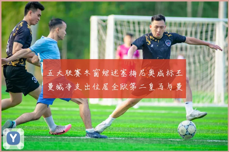 五大联赛冬窗综述塞梅尼奥成标王曼城净支出位居全欧第二皇马与曼联均未投入