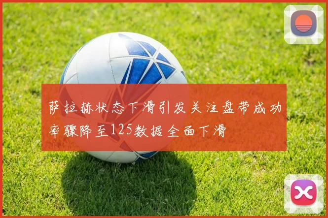 萨拉赫状态下滑引发关注盘带成功率骤降至125数据全面下滑